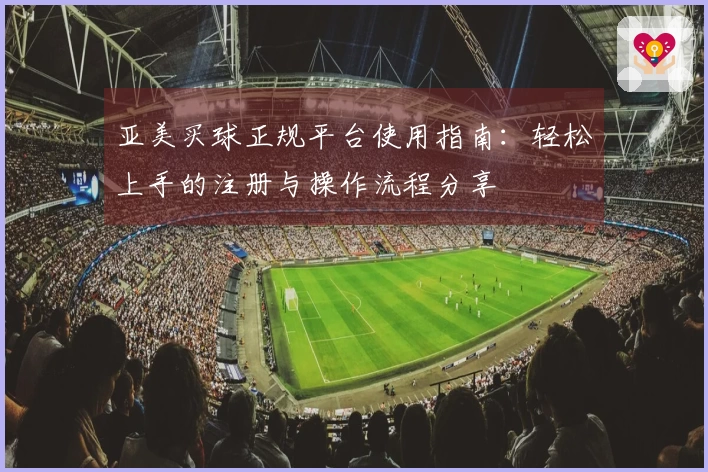 亚美买球正规平台使用指南：轻松上手的注册与操作流程分享