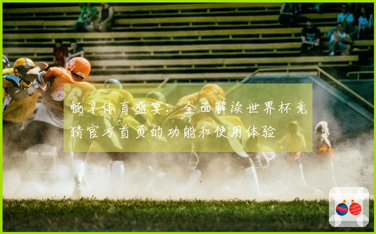 畅享体育盛宴：全面解读世界杯竞猜官方首页的功能和使用体验