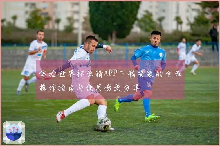 体验世界杯竞猜APP下载安装的全面操作指南与使用感受分享