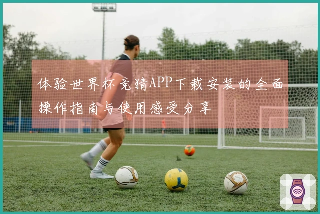 体验世界杯竞猜APP下载安装的全面操作指南与使用感受分享