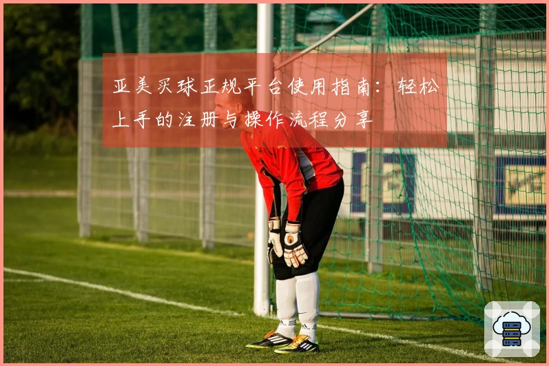 亚美买球正规平台使用指南：轻松上手的注册与操作流程分享